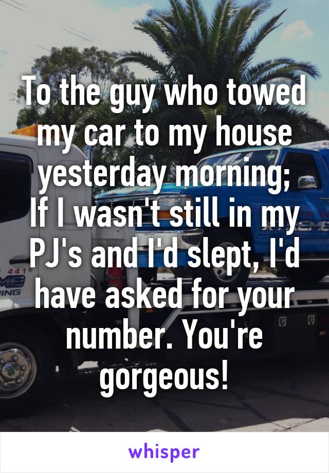 To the guy who towed my car to my house yesterday morning;
If I wasn't still in my PJ's and I'd slept, I'd have asked for your number. You're gorgeous!