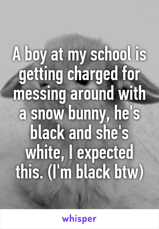 A boy at my school is getting charged for messing around with a snow bunny, he's black and she's white, I expected this. (I'm black btw)