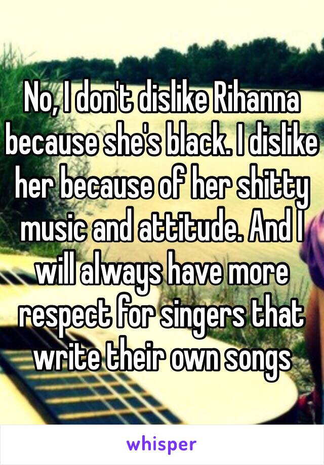 No, I don't dislike Rihanna because she's black. I dislike her because of her shitty music and attitude. And I will always have more respect for singers that write their own songs 