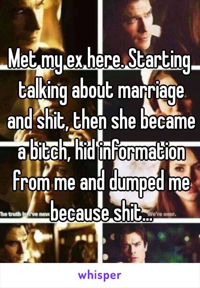 Met my ex here. Starting talking about marriage and shit, then she became a bitch, hid information from me and dumped me because shit...