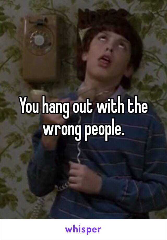 You hang out with the wrong people. 