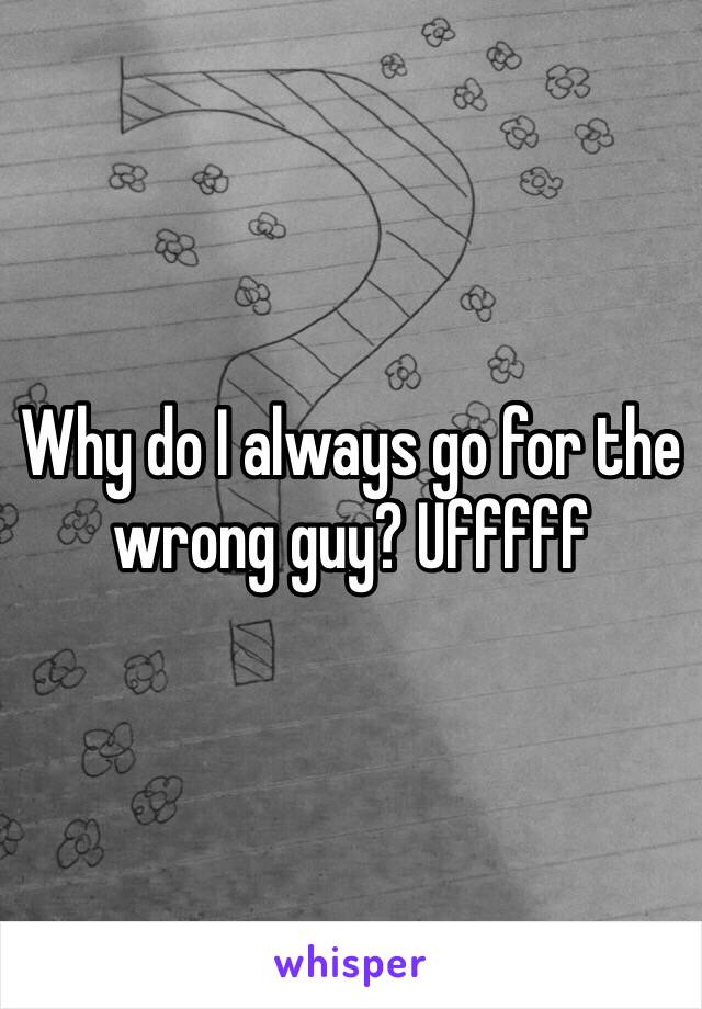 Why do I always go for the wrong guy? Ufffff