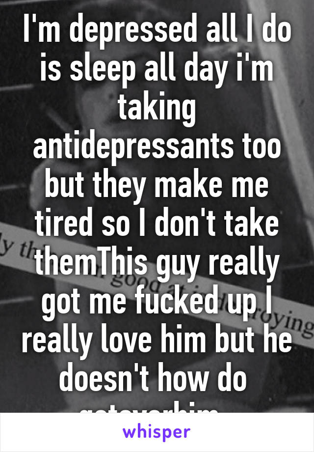 I'm depressed all I do is sleep all day i'm taking antidepressants too but they make me tired so I don't take themThis guy really got me fucked up I really love him but he doesn't how do  getoverhim. 