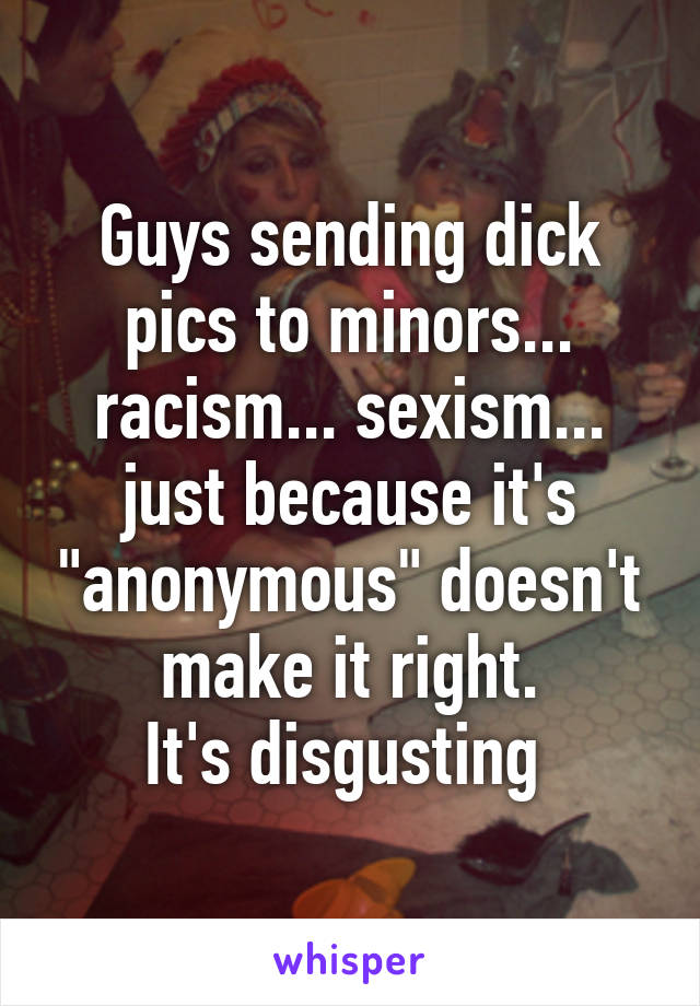 Guys sending dick pics to minors... racism... sexism... just because it's "anonymous" doesn't make it right.
It's disgusting 