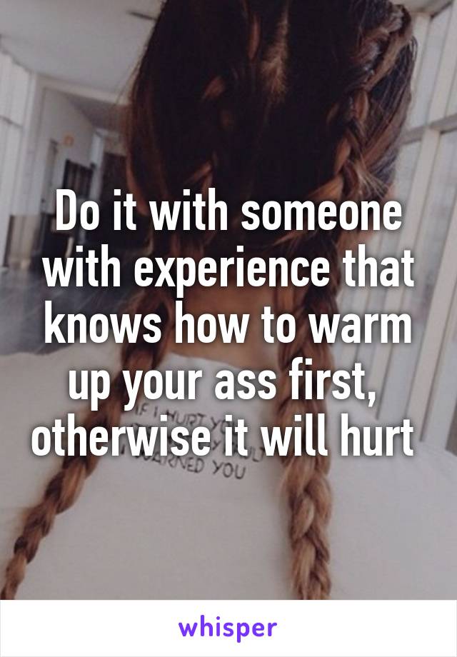 Do it with someone with experience that knows how to warm up your ass first,  otherwise it will hurt 