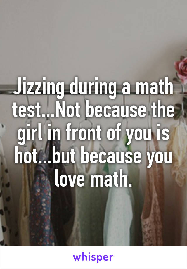 Jizzing during a math test...Not because the girl in front of you is hot...but because you love math.