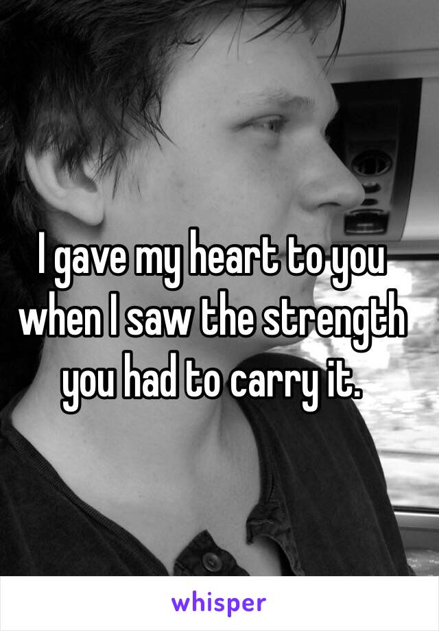  I gave my heart to you when I saw the strength you had to carry it.