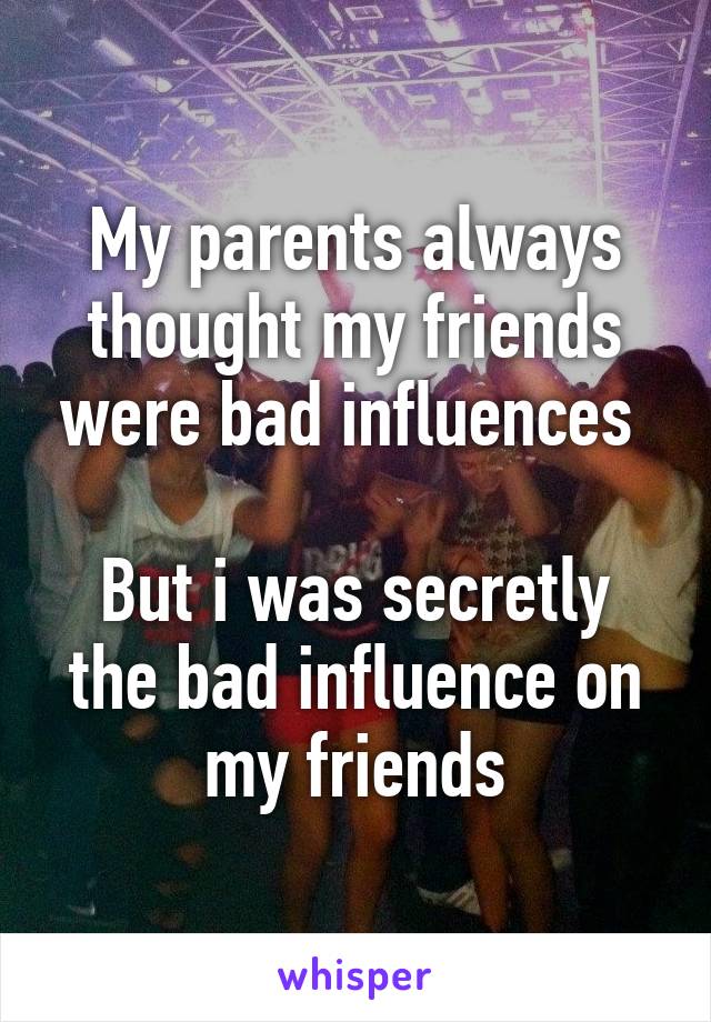 My parents always thought my friends were bad influences 

But i was secretly the bad influence on my friends