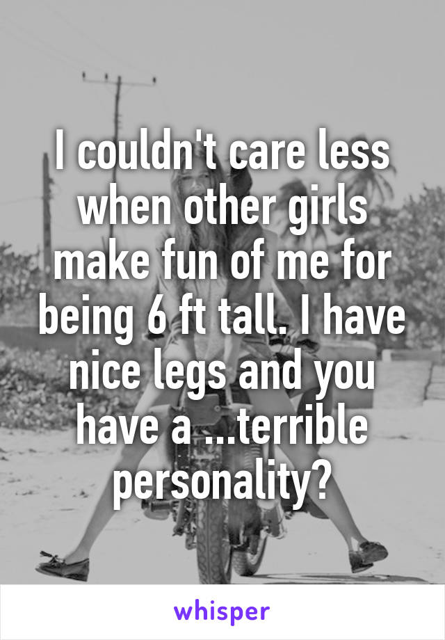 I couldn't care less when other girls make fun of me for being 6 ft tall. I have nice legs and you have a ...terrible personality?