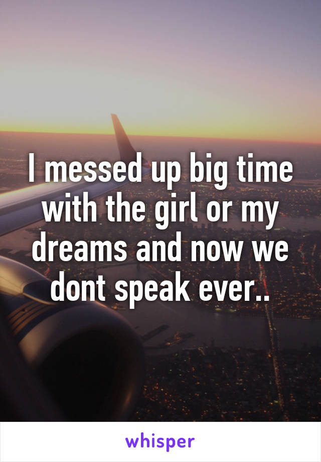 I messed up big time with the girl or my dreams and now we dont speak ever..