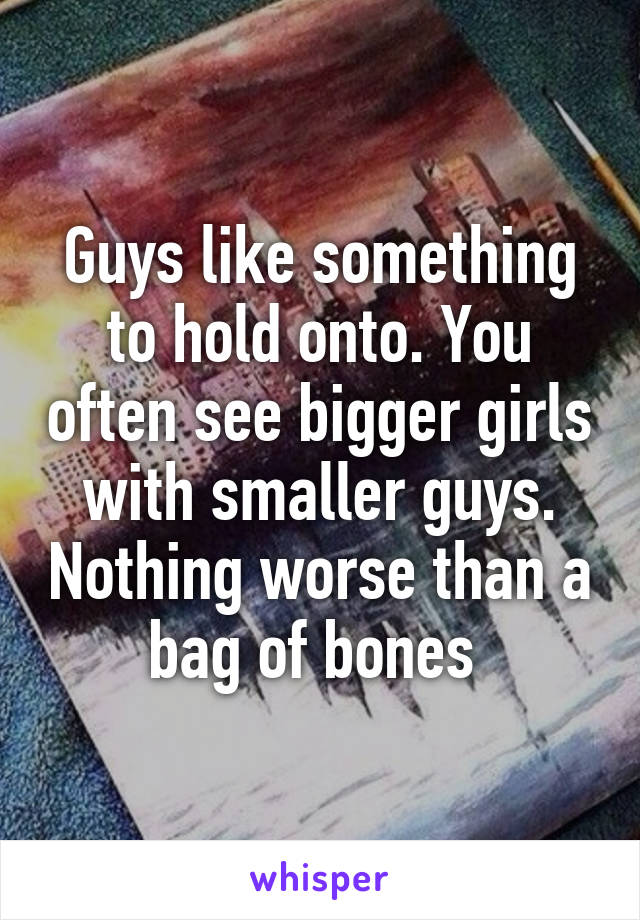 Guys like something to hold onto. You often see bigger girls with smaller guys. Nothing worse than a bag of bones 