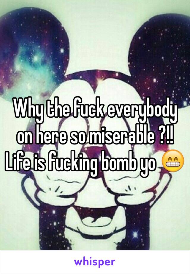 Why the fuck everybody on here so miserable ?!! Life is fucking bomb yo 😁 