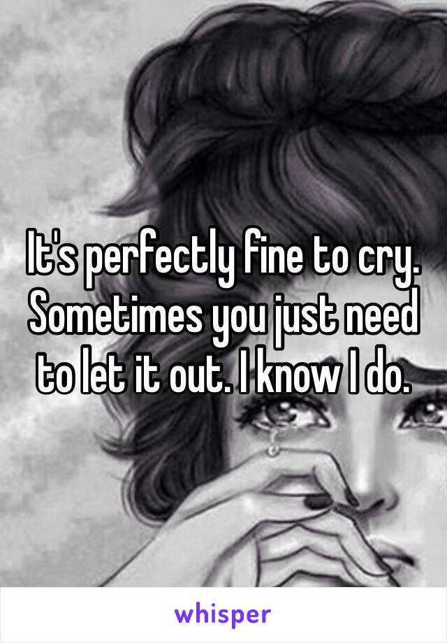 It's perfectly fine to cry. Sometimes you just need to let it out. I know I do.