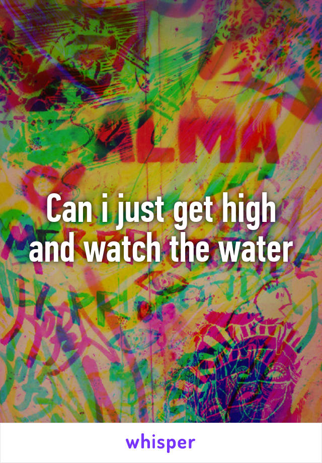 Can i just get high and watch the water