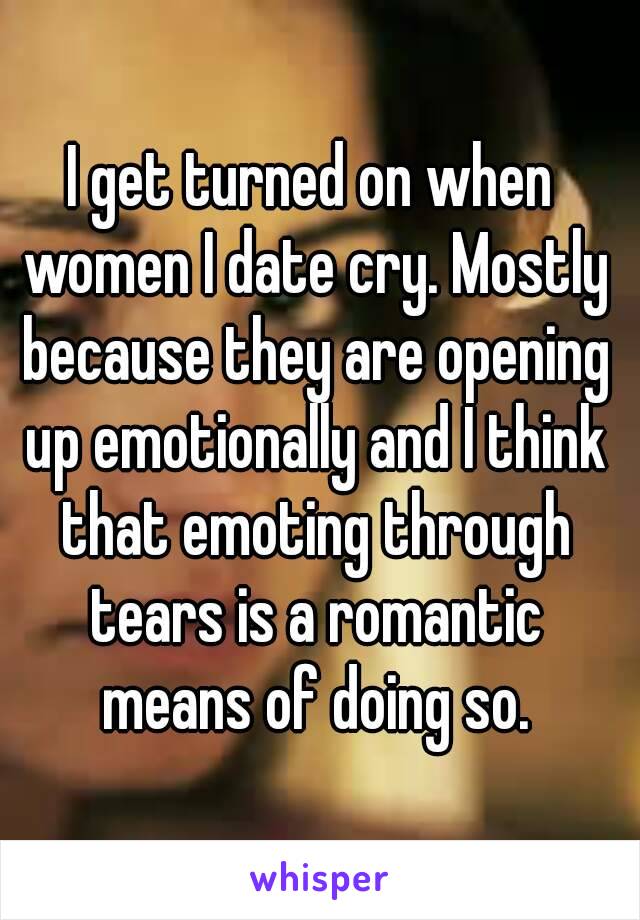 I get turned on when women I date cry. Mostly because they are opening up emotionally and I think that emoting through tears is a romantic means of doing so.