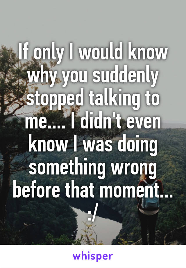 If only I would know why you suddenly stopped talking to me.... I didn't even know I was doing something wrong before that moment... :/