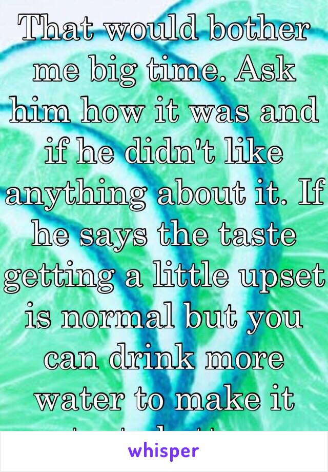 That would bother me big time. Ask him how it was and if he didn't like anything about it. If he says the taste getting a little upset is normal but you can drink more water to make it taste better. 