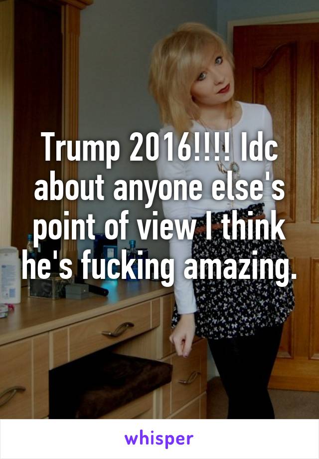 Trump 2016!!!! Idc about anyone else's point of view I think he's fucking amazing. 