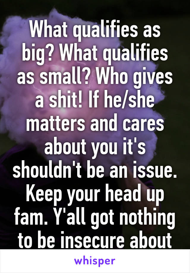 What qualifies as big? What qualifies as small? Who gives a shit! If he/she matters and cares about you it's shouldn't be an issue. Keep your head up fam. Y'all got nothing to be insecure about