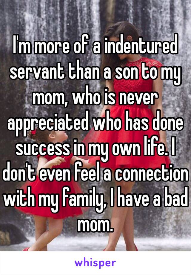 I'm more of a indentured servant than a son to my mom, who is never appreciated who has done success in my own life. I don't even feel a connection with my family, I have a bad mom. 