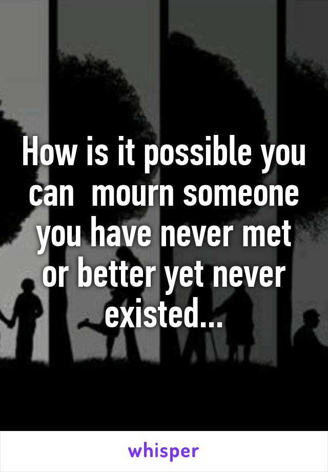 How is it possible you can  mourn someone you have never met or better yet never existed...