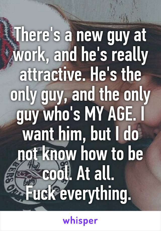 There's a new guy at work, and he's really attractive. He's the only guy, and the only guy who's MY AGE. I want him, but I do not know how to be cool. At all. 
Fuck everything. 