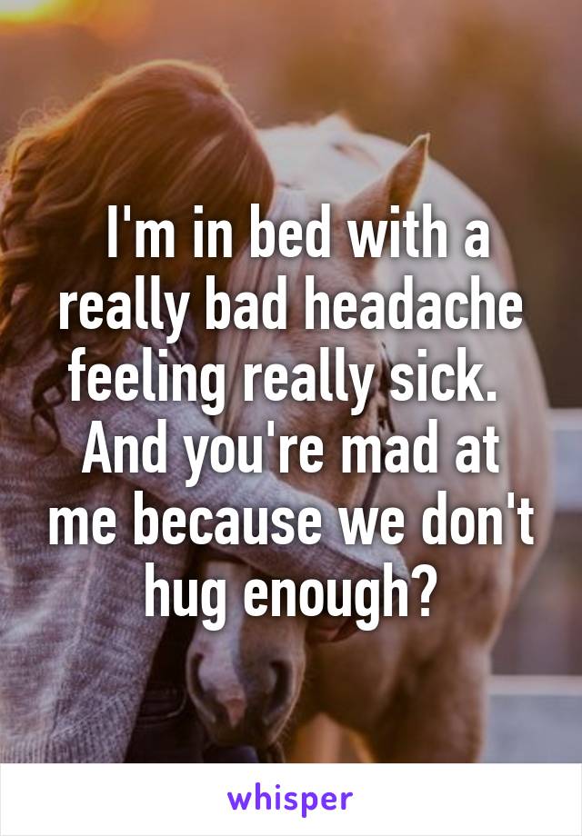  I'm in bed with a really bad headache feeling really sick. 
And you're mad at me because we don't hug enough?