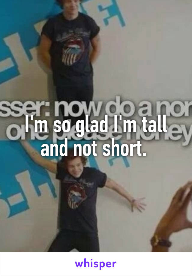 I'm so glad I'm tall and not short. 