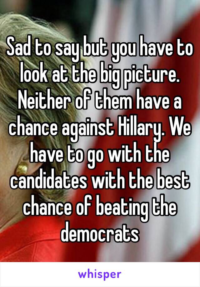 Sad to say but you have to look at the big picture.  Neither of them have a chance against Hillary. We have to go with the candidates with the best chance of beating the democrats