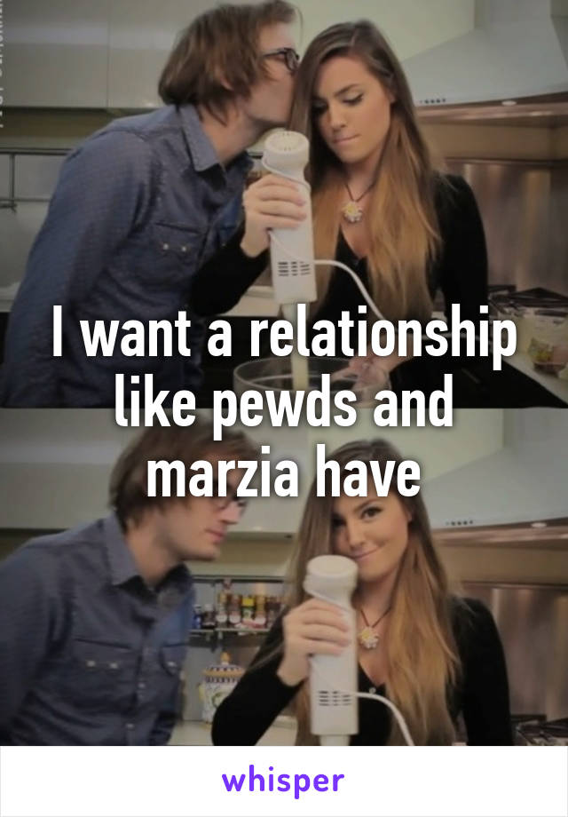 I want a relationship like pewds and marzia have