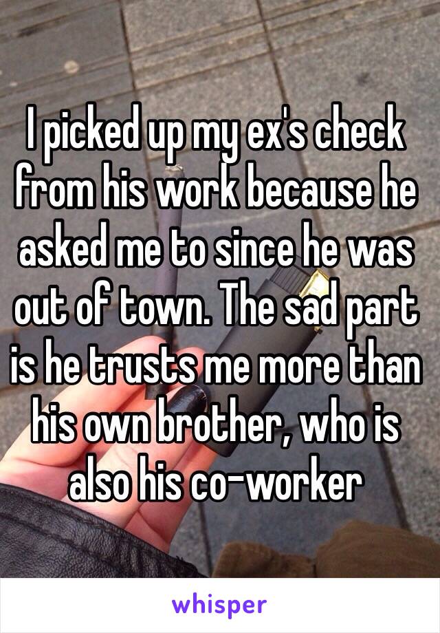 I picked up my ex's check from his work because he asked me to since he was out of town. The sad part is he trusts me more than his own brother, who is also his co-worker