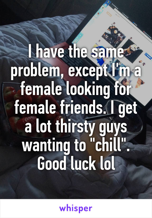 I have the same problem, except I'm a female looking for female friends. I get a lot thirsty guys wanting to "chill". Good luck lol