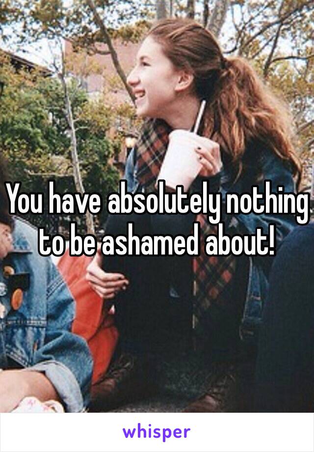 You have absolutely nothing to be ashamed about!