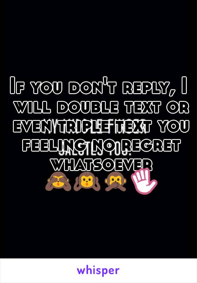 If you don't reply, I will double text or even triple text you feeling no regret whatsoever 🙈🙉🙊✋