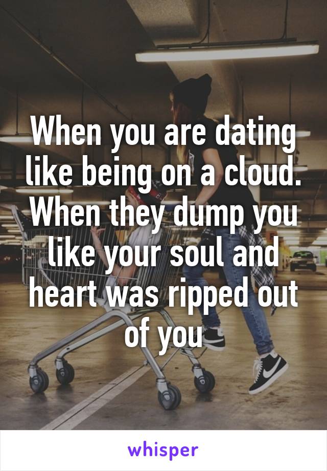 When you are dating like being on a cloud. When they dump you like your soul and heart was ripped out of you