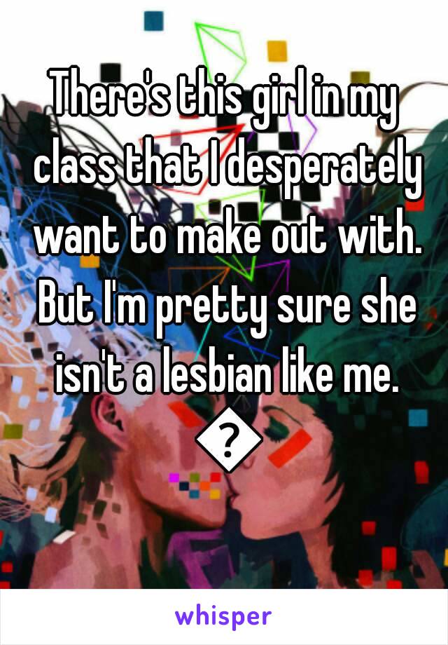 There's this girl in my class that I desperately want to make out with. But I'm pretty sure she isn't a lesbian like me. 😔