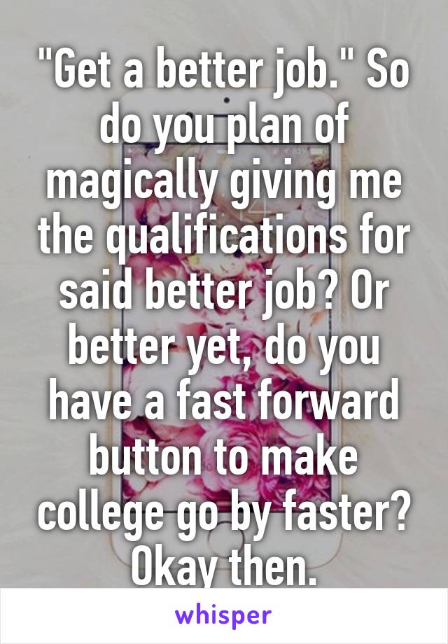 "Get a better job." So do you plan of magically giving me the qualifications for said better job? Or better yet, do you have a fast forward button to make college go by faster? Okay then.