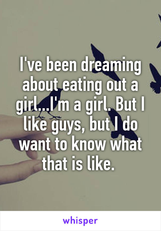 I've been dreaming about eating out a girl...I'm a girl. But I like guys, but I do want to know what that is like. 