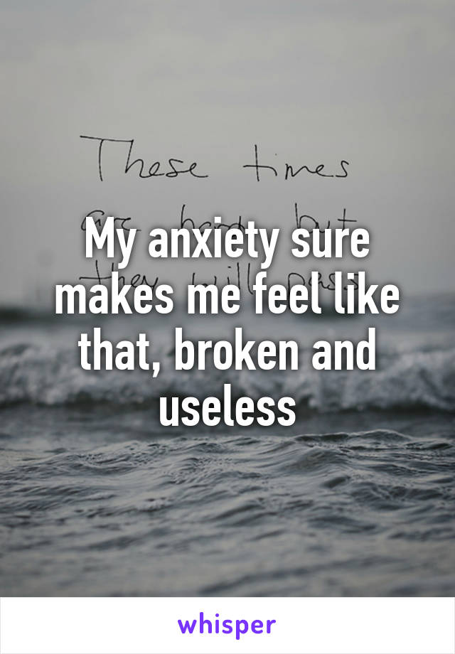 My anxiety sure makes me feel like that, broken and useless