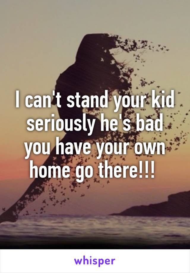 I can't stand your kid seriously he's bad you have your own home go there!!! 