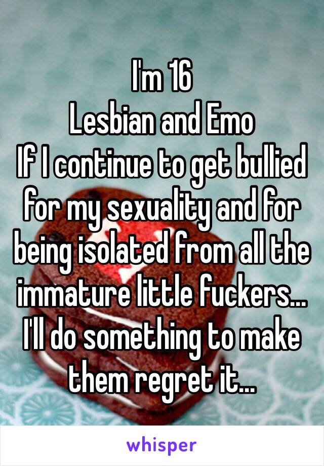 I'm 16
Lesbian and Emo 
If I continue to get bullied for my sexuality and for being isolated from all the immature little fuckers...
I'll do something to make them regret it...