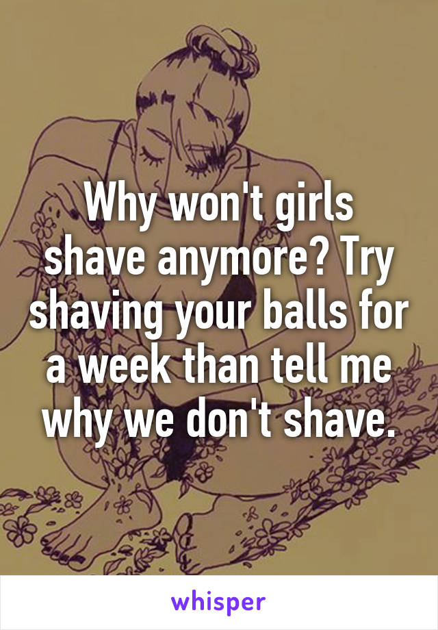 Why won't girls shave anymore? Try shaving your balls for a week than tell me why we don't shave.