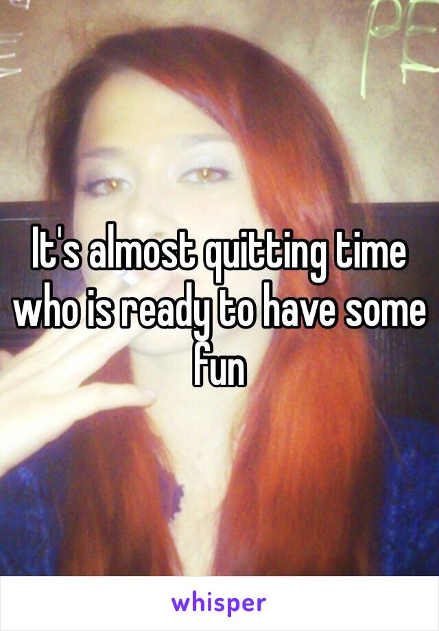 It's almost quitting time who is ready to have some fun