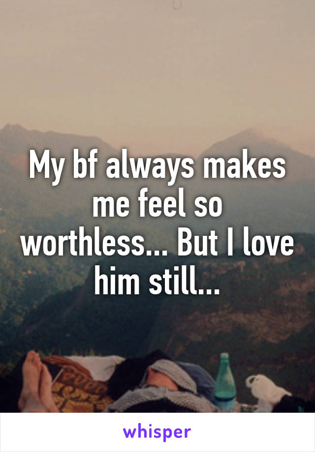 My bf always makes me feel so worthless... But I love him still...