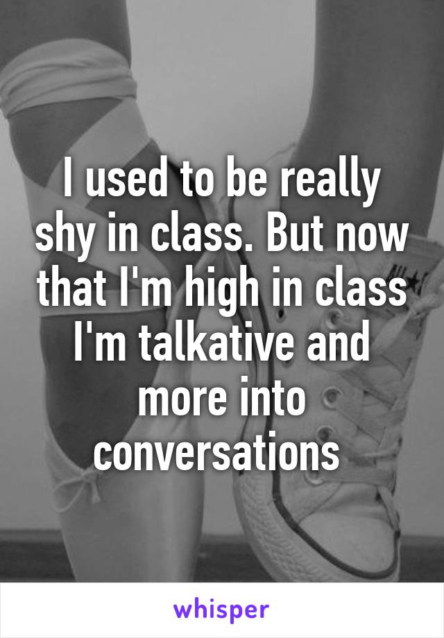 I used to be really shy in class. But now that I'm high in class I'm talkative and more into conversations 