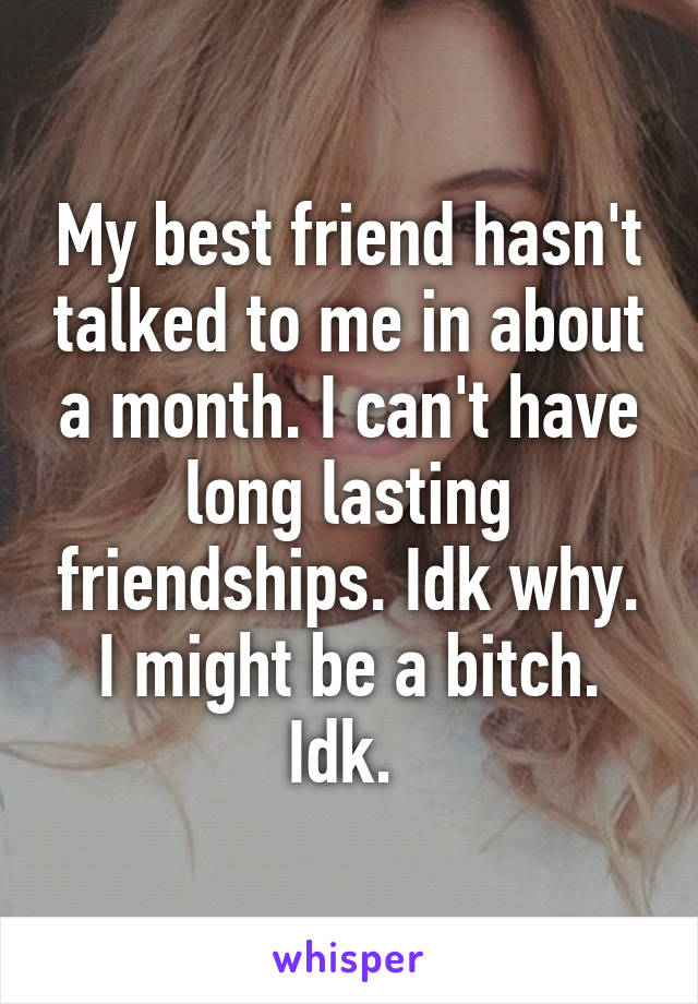 My best friend hasn't talked to me in about a month. I can't have long lasting friendships. Idk why. I might be a bitch. Idk. 