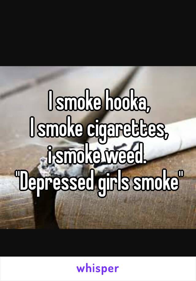 I smoke hooka,
I smoke cigarettes,
i smoke weed. 
"Depressed girls smoke"