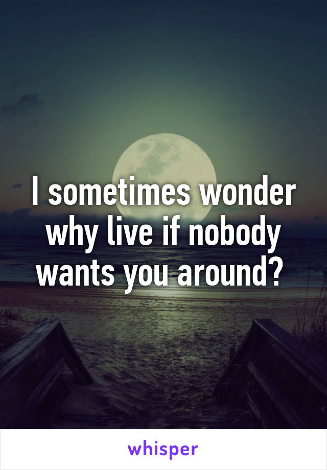 I sometimes wonder why live if nobody wants you around? 