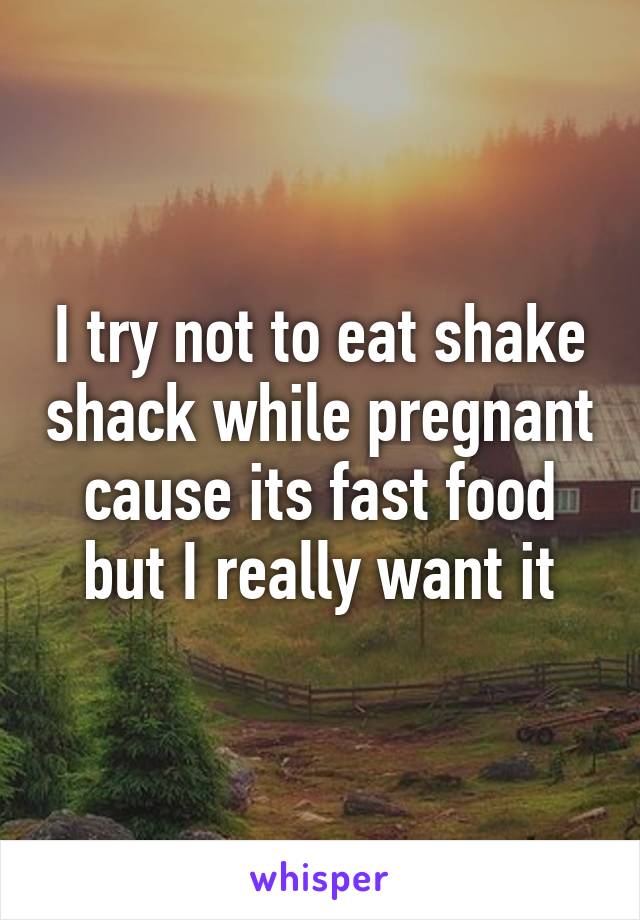 I try not to eat shake shack while pregnant cause its fast food but I really want it