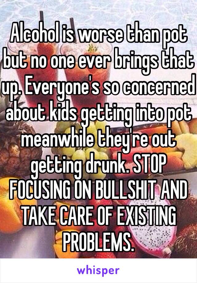 Alcohol is worse than pot but no one ever brings that up. Everyone's so concerned about kids getting into pot meanwhile they're out getting drunk. STOP FOCUSING ON BULLSHIT AND TAKE CARE OF EXISTING PROBLEMS. 